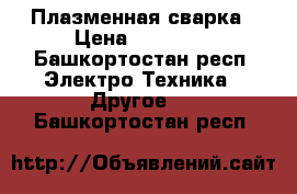 Плазменная сварка › Цена ­ 20 000 - Башкортостан респ. Электро-Техника » Другое   . Башкортостан респ.